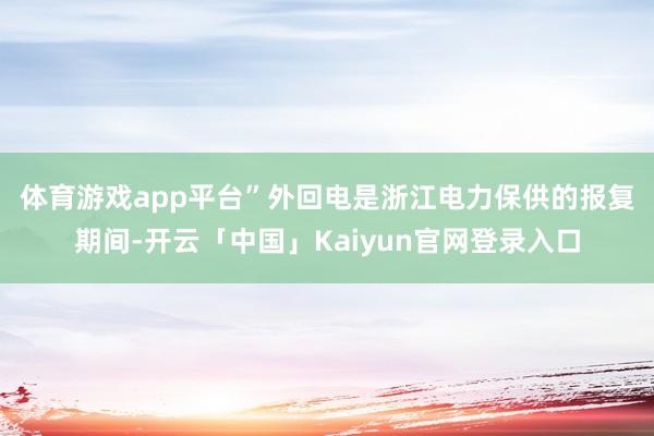 体育游戏app平台”　　外回电是浙江电力保供的报复期间-开云「中国」Kaiyun官网登录入口