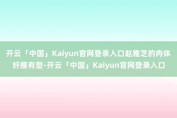 开云「中国」Kaiyun官网登录入口赵雅芝的肉体纤瘦有型-开云「中国」Kaiyun官网登录入口