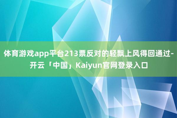 体育游戏app平台213票反对的轻飘上风得回通过-开云「中国」Kaiyun官网登录入口