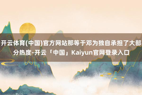 开云体育(中国)官方网站那等于邓为独自承担了大部分热度-开云「中国」Kaiyun官网登录入口