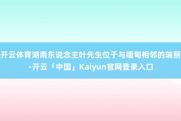 开云体育湖南东说念主叶先生位于与缅甸相邻的瑞丽-开云「中国」Kaiyun官网登录入口
