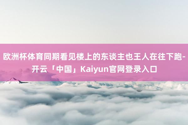欧洲杯体育同期看见楼上的东谈主也王人在往下跑-开云「中国」K