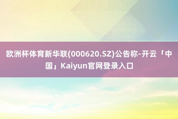 欧洲杯体育新华联(000620.SZ)公告称-开云「中国」K