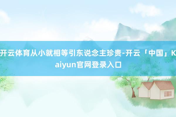 开云体育从小就相等引东说念主珍贵-开云「中国」Kaiyun官网登录入口