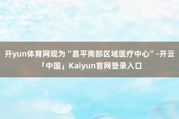 开yun体育网现为“昌平南部区域医疗中心”-开云「中国」Kaiyun官网登录入口