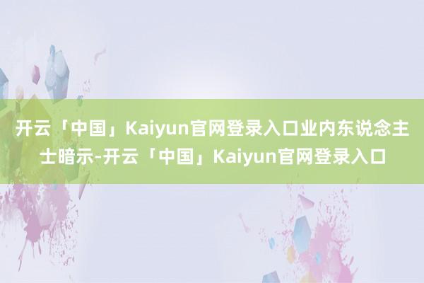 开云「中国」Kaiyun官网登录入口　　业内东说念主士暗示-开云「中国」Kaiyun官网登录入口