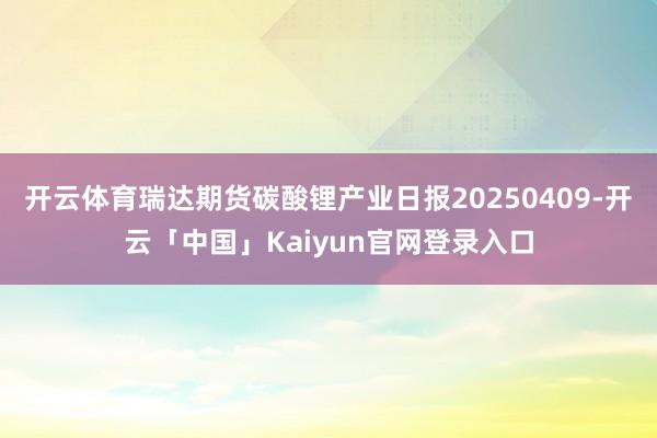开云体育瑞达期货碳酸锂产业日报20250409-开云「中国」