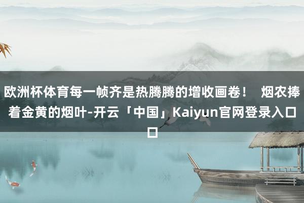 欧洲杯体育每一帧齐是热腾腾的增收画卷！  烟农捧着金黄的烟叶-开云「中国」Kaiyun官网登录入口
