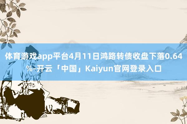 体育游戏app平台4月11日鸿路转债收盘下落0.64%-开云「中国」Kaiyun官网登录入口