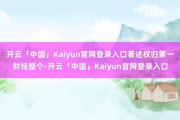 开云「中国」Kaiyun官网登录入口著述权归第一财经整个-开