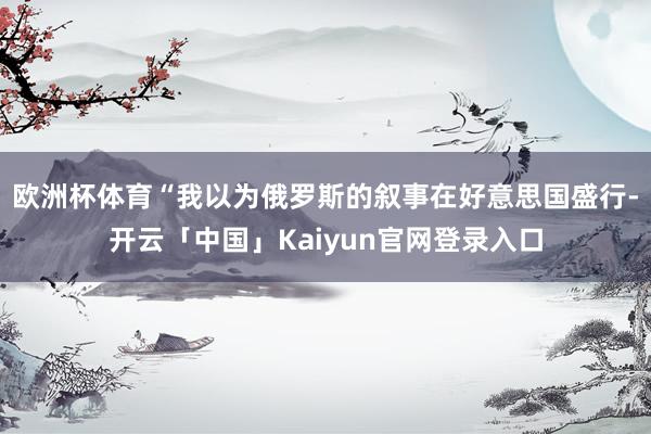 欧洲杯体育“我以为俄罗斯的叙事在好意思国盛行-开云「中国」Kaiyun官网登录入口