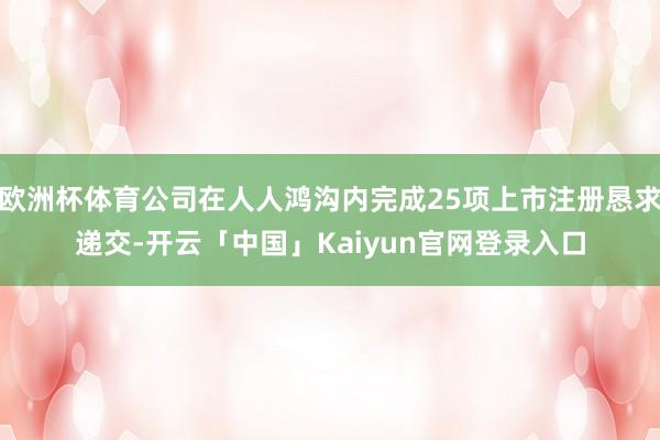 欧洲杯体育公司在人人鸿沟内完成25项上市注册恳求递交-开云「中国」Kaiyun官网登录入口