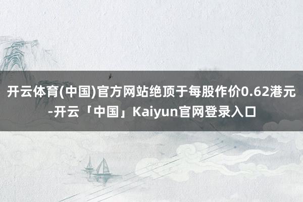 开云体育(中国)官方网站绝顶于每股作价0.62港元-开云「中国」Kaiyun官网登录入口