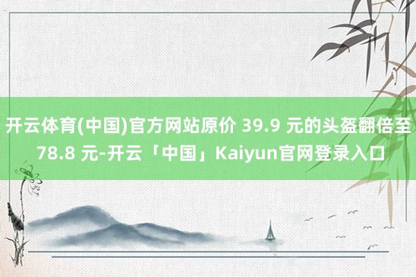 开云体育(中国)官方网站原价 39.9 元的头盔翻倍至 78.8 元-开云「中国」Kaiyun官网登录入口