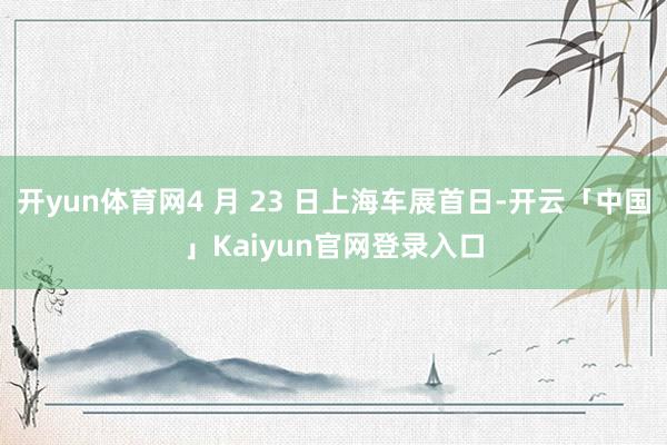 开yun体育网4 月 23 日上海车展首日-开云「中国」Kaiyun官网登录入口