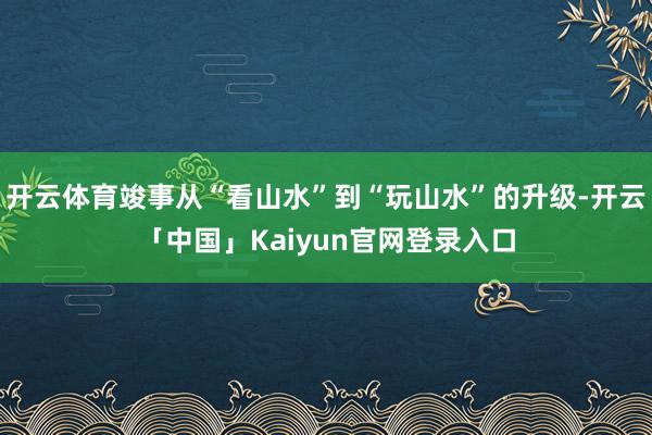 开云体育竣事从“看山水”到“玩山水”的升级-开云「中国」Kaiyun官网登录入口