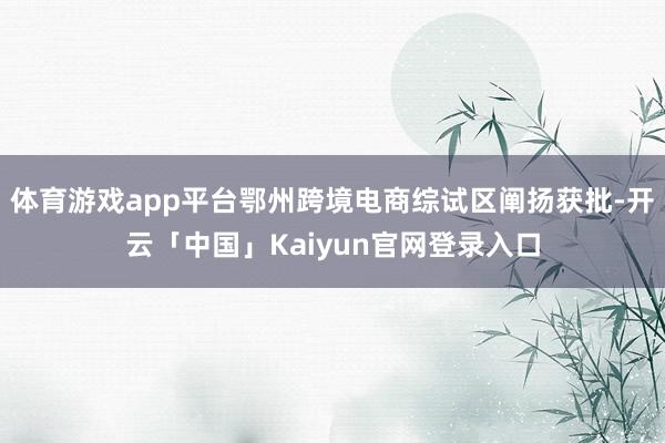 体育游戏app平台鄂州跨境电商综试区阐扬获批-开云「中国」Kaiyun官网登录入口