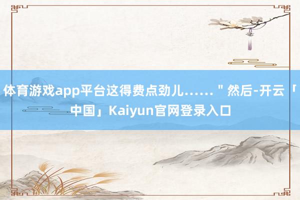体育游戏app平台这得费点劲儿……＂然后-开云「中国」Kai