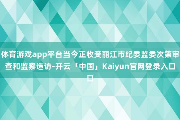 体育游戏app平台当今正收受丽江市纪委监委次第审查和监察造访-开云「中国」Kaiyun官网登录入口