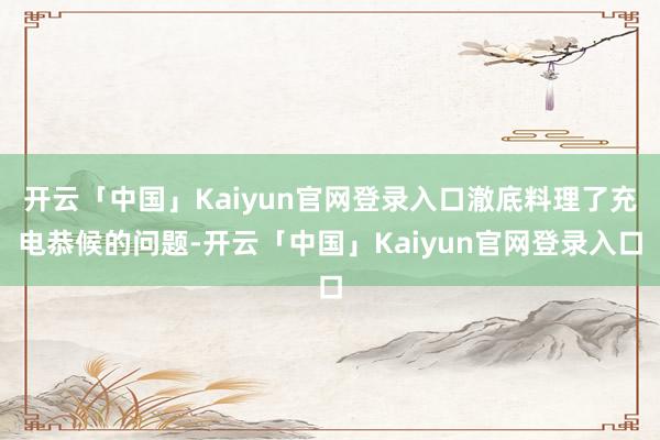 开云「中国」Kaiyun官网登录入口澈底料理了充电恭候的问题-开云「中国」Kaiyun官网登录入口