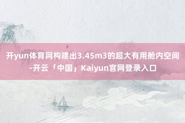 开yun体育网构建出3.45m3的超大有用舱内空间-开云「中国」Kaiyun官网登录入口