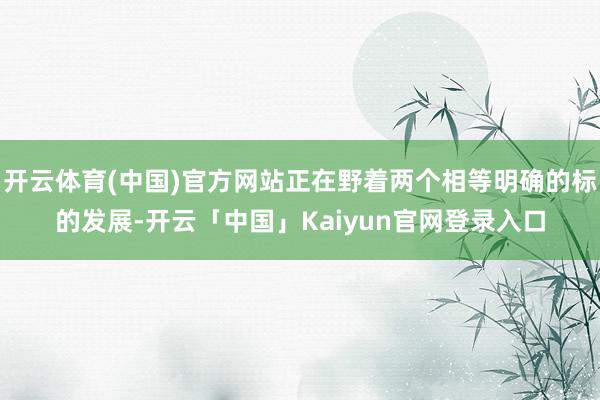 开云体育(中国)官方网站正在野着两个相等明确的标的发展-开云「中国」Kaiyun官网登录入口