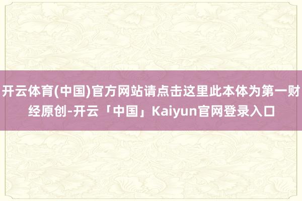 开云体育(中国)官方网站请点击这里此本体为第一财经原创-开云「中国」Kaiyun官网登录入口