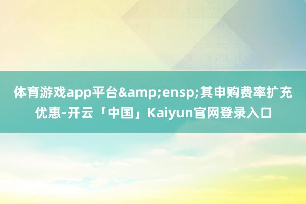 体育游戏app平台&ensp;其申购费率扩充优惠-开云「中国」Kaiyun官网登录入口