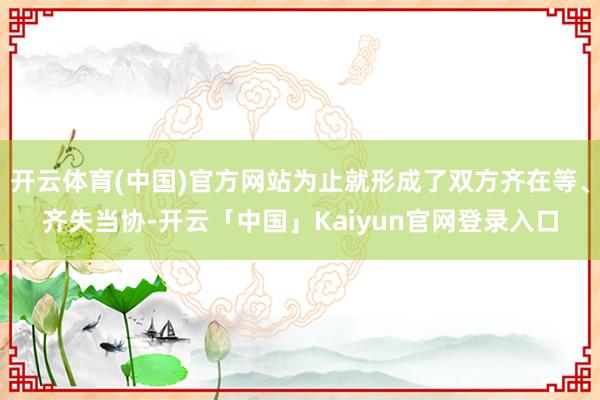 开云体育(中国)官方网站为止就形成了双方齐在等、齐失当协-开云「中国」Kaiyun官网登录入口