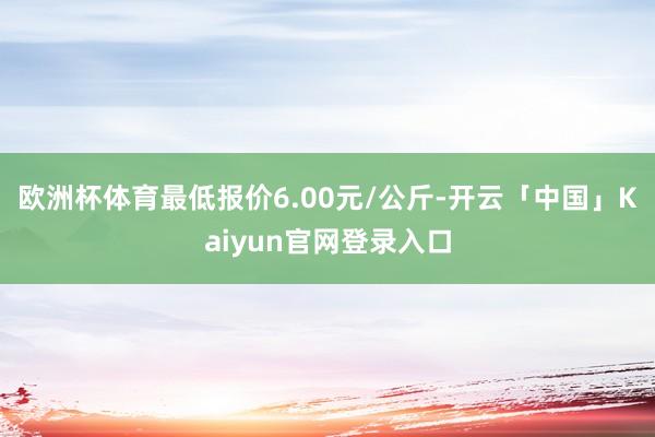 欧洲杯体育最低报价6.00元/公斤-开云「中国」Kaiyun