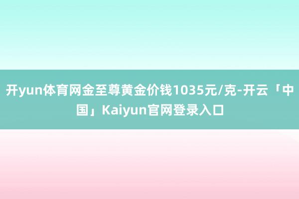 开yun体育网金至尊黄金价钱1035元/克-开云「中国」Kaiyun官网登录入口