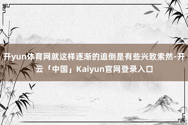 开yun体育网就这样逐渐的追倒是有些兴致索然-开云「中国」Kaiyun官网登录入口