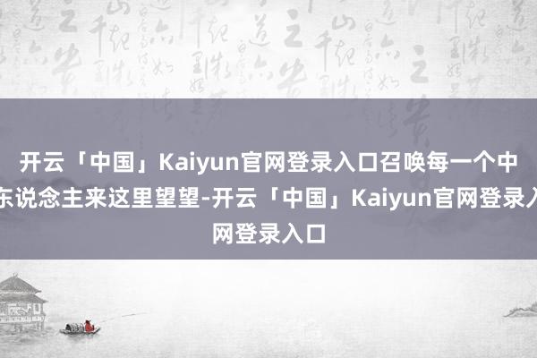 开云「中国」Kaiyun官网登录入口召唤每一个中国东说念主来