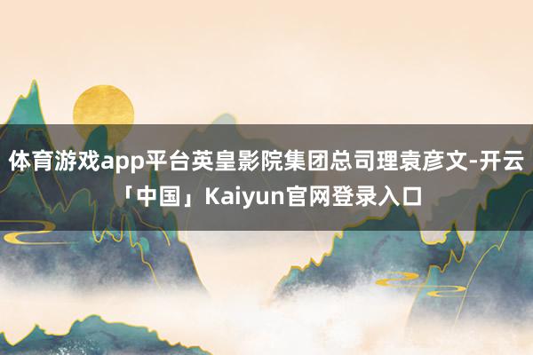 体育游戏app平台英皇影院集团总司理袁彦文-开云「中国」Kaiyun官网登录入口