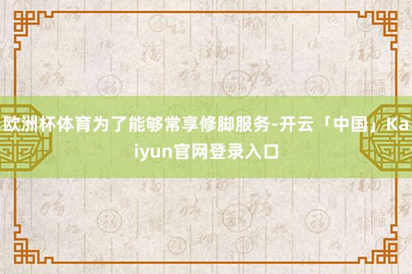 欧洲杯体育为了能够常享修脚服务-开云「中国」Kaiyun官网