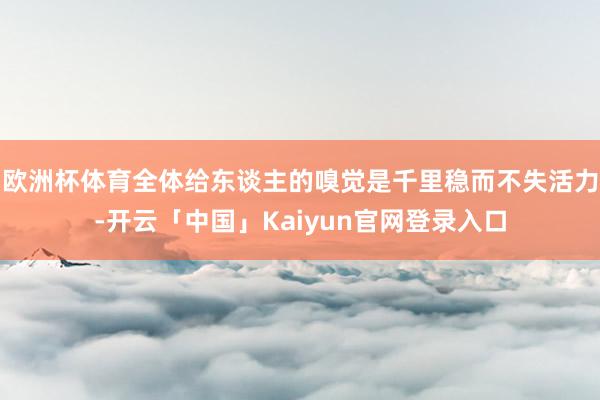 欧洲杯体育全体给东谈主的嗅觉是千里稳而不失活力-开云「中国」