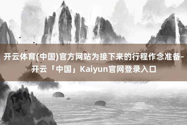 开云体育(中国)官方网站为接下来的行程作念准备-开云「中国」Kaiyun官网登录入口