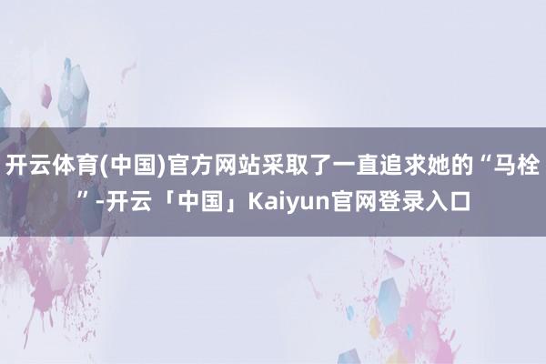 开云体育(中国)官方网站采取了一直追求她的“马栓”-开云「中国」Kaiyun官网登录入口