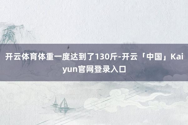 开云体育体重一度达到了130斤-开云「中国」Kaiyun官网
