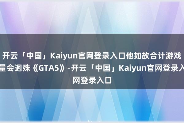 开云「中国」Kaiyun官网登录入口他如故合计游戏销量会迥殊