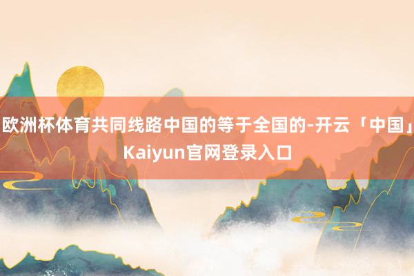 欧洲杯体育共同线路中国的等于全国的-开云「中国」Kaiyun