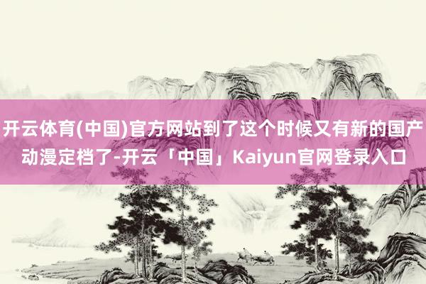 开云体育(中国)官方网站到了这个时候又有新的国产动漫定档了-
