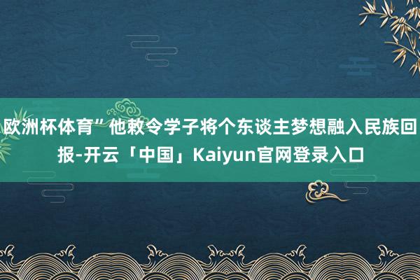 欧洲杯体育”他敕令学子将个东谈主梦想融入民族回报-开云「中国」Kaiyun官网登录入口