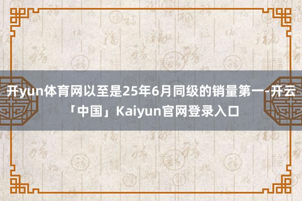 开yun体育网以至是25年6月同级的销量第一-开云「中国」K