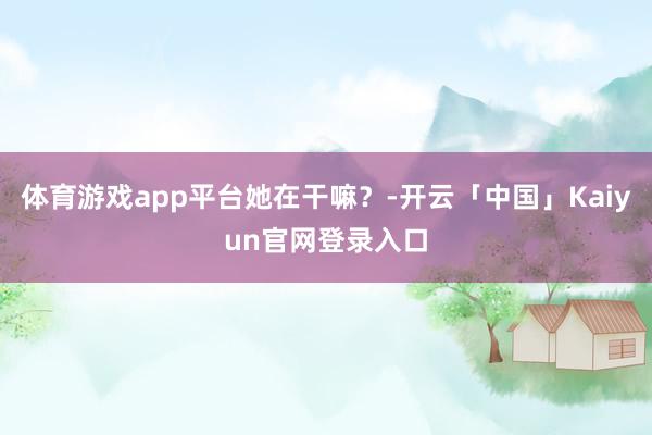 体育游戏app平台她在干嘛？-开云「中国」Kaiyun官网登录入口
