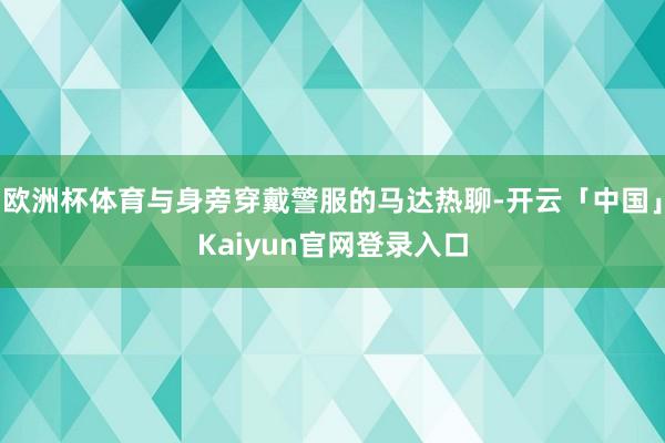 欧洲杯体育与身旁穿戴警服的马达热聊-开云「中国」Kaiyun官网登录入口