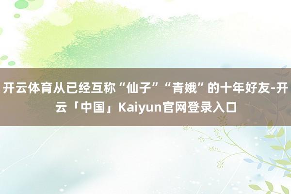 开云体育从已经互称“仙子”“青娥”的十年好友-开云「中国」Kaiyun官网登录入口