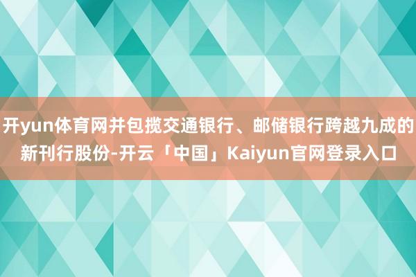 开yun体育网并包揽交通银行、邮储银行跨越九成的新刊行股份-