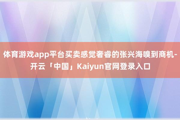 体育游戏app平台买卖感觉奢睿的张兴海嗅到商机-开云「中国」Kaiyun官网登录入口