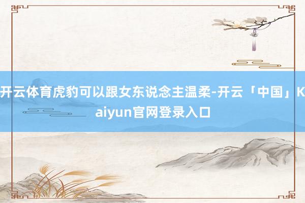开云体育虎豹可以跟女东说念主温柔-开云「中国」Kaiyun官网登录入口